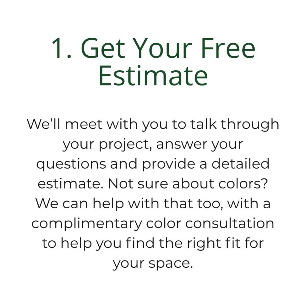 We’ll meet with you to talk through your project, answer your questions and provide a detailed estimate. Not sure about colors? We can help with that too, with a complimentary color consultation to help you find the right fit for your space.