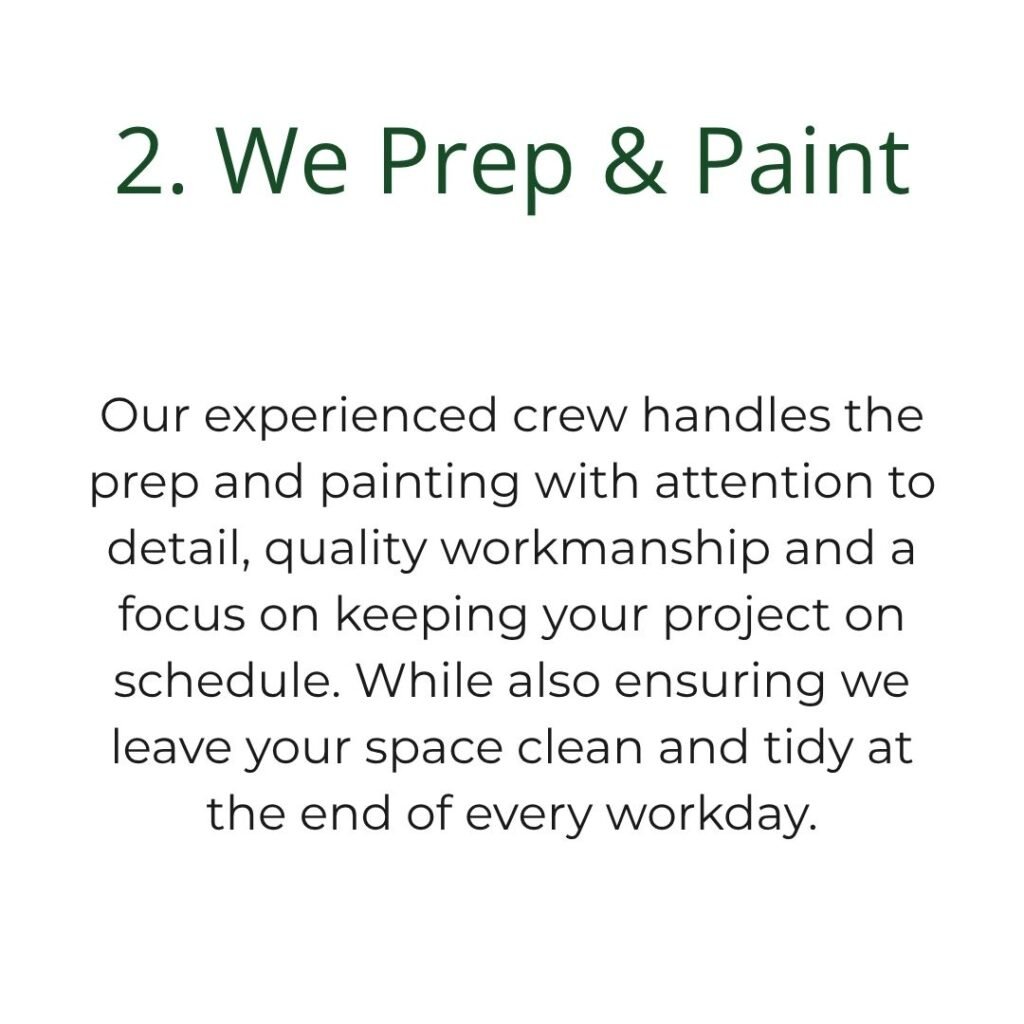 Our experienced crew handles the prep and painting with attention to detail, quality workmanship and a focus on keeping your project on schedule. While also ensuring we leave your space clean and tidy at the end of every workday.