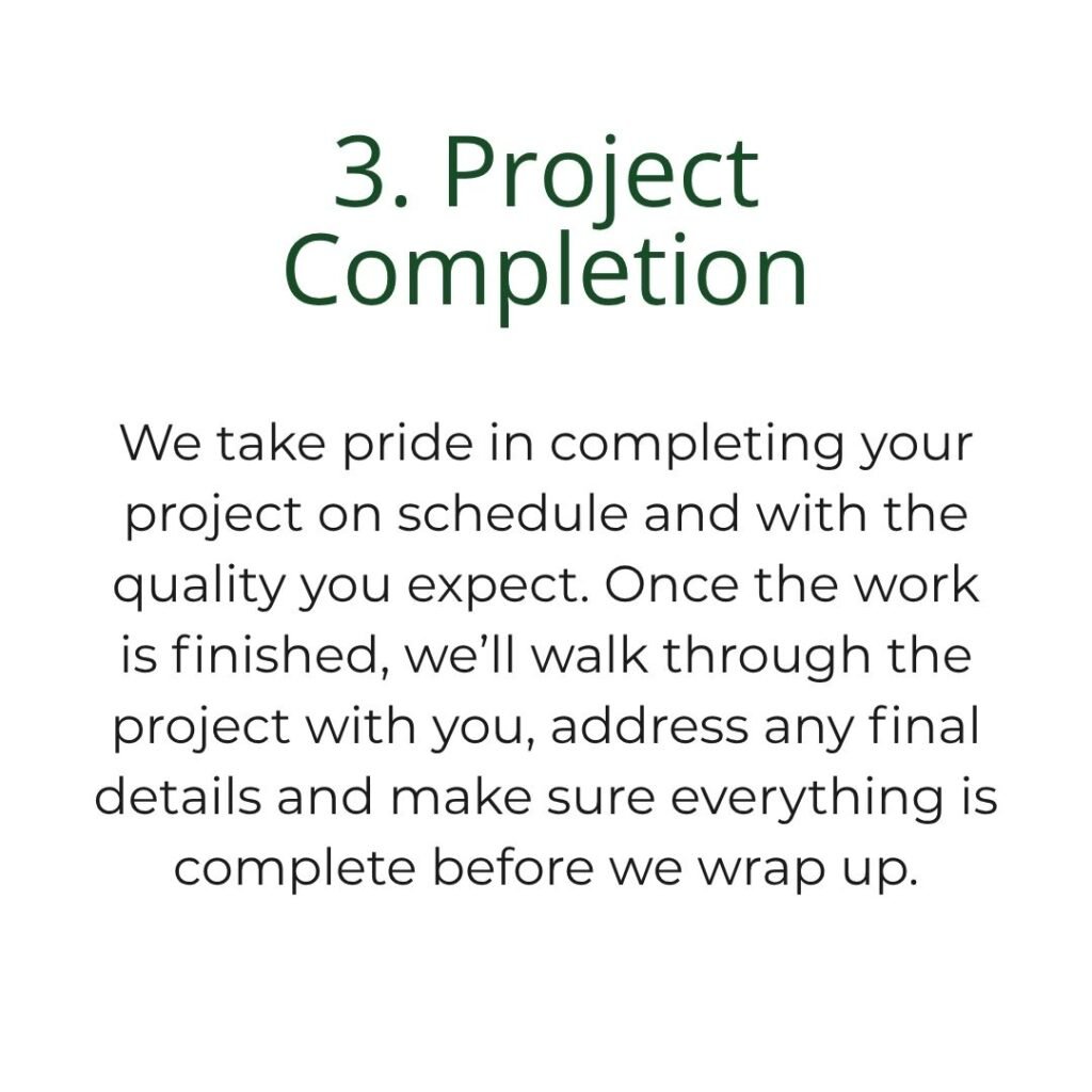 We take pride in completing your project on schedule and with the quality you expect. Once the work is finished, we’ll walk through the project with you, address any final details and make sure everything is complete before we wrap up.